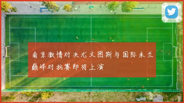 南京激情对决尤文图斯与国际米兰巅峰对抗赛即将上演