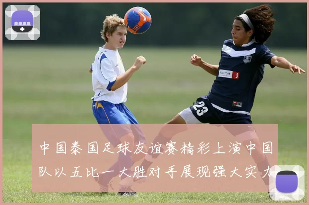 中国泰国足球友谊赛精彩上演中国队以五比一大胜对手展现强大实力