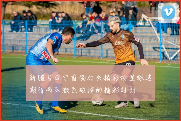 新疆与辽宁首场对决精彩纷呈球迷期待两队激烈碰撞的精彩时刻