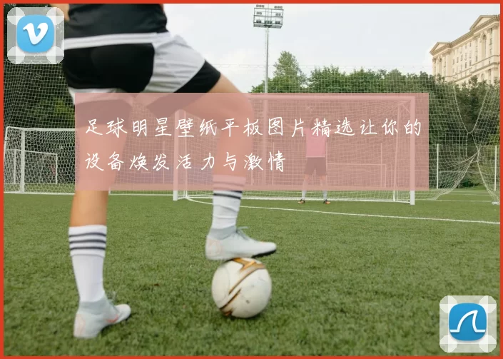 足球明星壁纸平板图片精选让你的设备焕发活力与激情