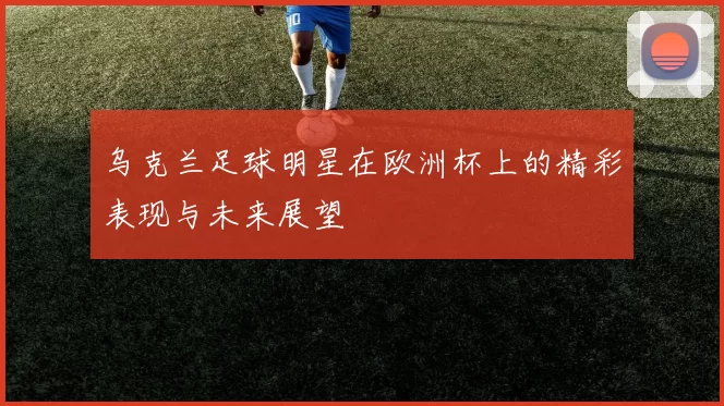 乌克兰足球明星在欧洲杯上的精彩表现与未来展望