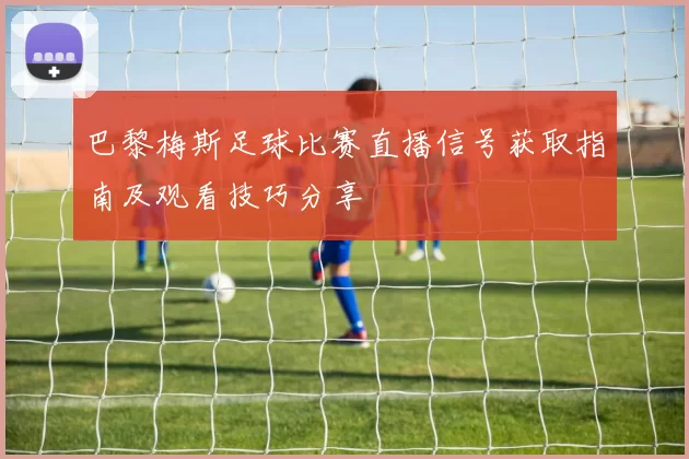 巴黎梅斯足球比赛直播信号获取指南及观看技巧分享