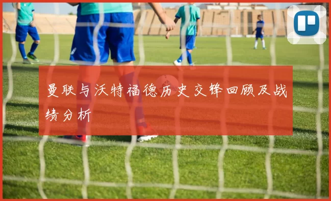 曼联与沃特福德历史交锋回顾及战绩分析