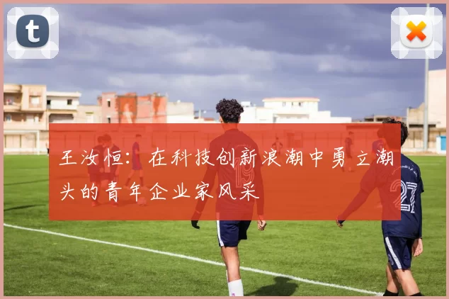 王汝恒：在科技创新浪潮中勇立潮头的青年企业家风采