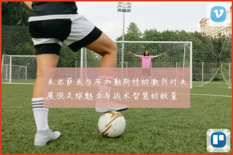 米尔萨米与布加勒斯特的激烈对决展现足球魅力与战术智慧的较量