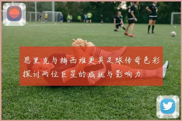 恩里克与梅西谁更具足球传奇色彩探讨两位巨星的成就与影响力