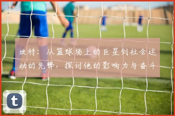 坎特：从篮球场上的巨星到社会运动的先锋，探讨他的影响力与奋斗精神